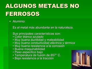 ALGUNOS METALES NO FERROSOS Aluminio:  Es el metal más abundante en la naturaleza.  Sus principales características son:  • Color blanco azulado  • Muy buena ductilidad y maleabilidad  • Muy buena conductividad eléctrica y térmica  • Muy buena resistencia a la corrosión  • Buena maquinabilidad  • Peso especifico bajo  • Temperatura de fusión de 657° C.  • Baja resistencia a la tracción  
