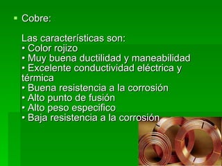 Cobre:  Las características son:  • Color rojizo  • Muy buena ductilidad y maneabilidad  • Excelente conductividad eléctrica y térmica  • Buena resistencia a la corrosión  • Alto punto de fusión  • Alto peso especifico  • Baja resistencia a la corrosión  