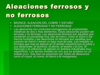 Aleaciones ferrosos y no ferrosos BRONCE: ALEACION DEL COBRE Y ESTAÑO  ALEACIONES FERROSAS Y NO FERROSAS  Las aleaciones son productos homogéneos de propiedades metálicas de dos o más elementos. Estas aleaciones pueden ser ferrosas y no ferrosas. Las aleaciones ferrosas son aquellas que contienen un porcentaje muy alto de hierro, como el acero o los hierros fundidos y las aleaciones no ferrosas son aquellas que carecen de hierro o tienen un bajo nivel de este. Los metales no ferrosos que mas se aplican en el ámbito industrial son el cobre y sus aleaciones: el aluminio, el plomo, el estaño y el cinc. El mercurio y el volframio, se aplican en ámbitos industriales muy específicos. Los demás metales es raro que se empleen en un estado puro, mas bien se presentan por medio de aleaciones como el níquel, el cromo, el titanio o el manganeso.  