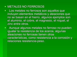 METALES NO FERROSOS     Los metales no ferrosos son aquellos que incluyen elementos metálicos y aleaciones que no se basan en el hierro, algunos ejemplos son el aluminio, el cobre, el magnesio, el níquel, el zinc entre otros.     Aunque algunos metales no ferroso no pueden igualar la resistencia de los aceros, algunas aleaciones no ferrosas tienen otras características, como resistencia a la corrosión y relaciones resistencia-peso.  
