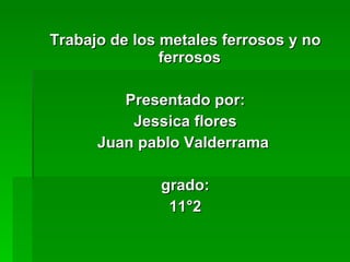 <ul><li>Trabajo de los metales ferrosos y no ferrosos  </li></ul><ul><li>Presentado por: </li></ul><ul><li>Jessica flores ...