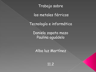 Trabajo sobre  los metales férricos Tecnología e informática Daniela zapata mazo  Paulina aguádelo Alba luz Martínez 11.2  