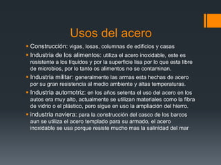 Usos del acero
 Construcción: vigas, losas, columnas de edificios y casas
 Industria de los alimentos: utiliza el acero inoxidable, este es
resistente a los líquidos y por la superficie lisa por lo que esta libre
de microbios, por lo tanto os alimentos no se contaminan.
 Industria militar: generalmente las armas esta hechas de acero
por su gran resistencia al medio ambiente y altas temperaturas.
 Industria automotriz: en los años setenta el uso del acero en los
autos era muy alto, actualmente se utilizan materiales como la fibra
de vidrio o el plástico, pero sigue en uso la ampliación del hierro.
 industria naviera: para la construcción del casco de los barcos
aun se utiliza el acero templado para su armado, el acero
inoxidable se usa porque resiste mucho mas la salinidad del mar
 