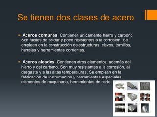 Se tienen dos clases de acero
 Aceros comunes Contienen únicamente hierro y carbono.
Son fáciles de soldar y poco resistentes a la corrosión. Se
emplean en la construcción de estructuras, clavos, tornillos,
herrajes y herramientas corrientes.
 Aceros aleados Contienen otros elementos, además del
hierro y del carbono. Son muy resistentes a la corrosión, al
desgaste y a las altas temperaturas. Se emplean en la
fabricación de instrumentos y herramientas especiales,
elementos de maquinaria, herramientas de corte
 