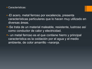  Características:
 -El acero, metal ferroso por excelencia, presenta
características particulares que lo hacen muy utilizado en
diversas áreas.
-Se trata de un material maleable, resistente, lustroso así
como conductor de calor y electricidad.
- un metal ferroso es el que contiene hierro y principal
característica es la oxidación por el agua y el medio
ambiente, de color amarrillo –naranja.
 