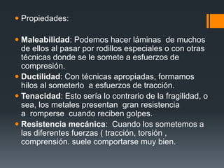  Propiedades:
 Maleabilidad: Podemos hacer láminas de muchos
de ellos al pasar por rodillos especiales o con otras
técnicas donde se le somete a esfuerzos de
compresión.
 Ductilidad: Con técnicas apropiadas, formamos
hilos al someterlo a esfuerzos de tracción.
 Tenacidad: Esto sería lo contrario de la fragilidad, o
sea, los metales presentan gran resistencia
a romperse cuando reciben golpes.
 Resistencia mecánica: Cuando los sometemos a
las diferentes fuerzas ( tracción, torsión ,
comprensión. suele comportarse muy bien.
 