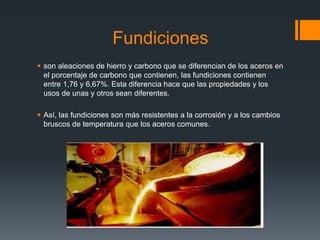 Fundiciones
 son aleaciones de hierro y carbono que se diferencian de los aceros en
el porcentaje de carbono que contienen, las fundiciones contienen
entre 1,76 y 6,67%. Esta diferencia hace que las propiedades y los
usos de unas y otros sean diferentes.
 Así, las fundiciones son más resistentes a la corrosión y a los cambios
bruscos de temperatura que los aceros comunes.
 