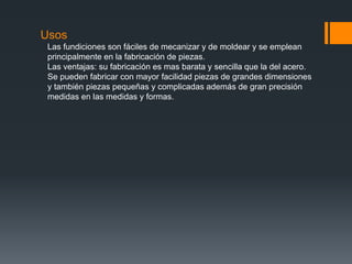 Usos
Las fundiciones son fáciles de mecanizar y de moldear y se emplean
principalmente en la fabricación de piezas.
Las ventajas: su fabricación es mas barata y sencilla que la del acero.
Se pueden fabricar con mayor facilidad piezas de grandes dimensiones
y también piezas pequeñas y complicadas además de gran precisión
medidas en las medidas y formas.
 