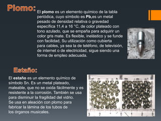 El plomo es un elemento químico de la tabla
periódica, cuyo símbolo es Pb,es un metal
pesado de densidad relativa o gravedad
específica 11,4 a 16 °C, de color plateado con
tono azulado, que se empaña para adquirir un
color gris mate. Es flexible, inelástico y se funde
con facilidad, Su utilización como cubierta
para cables, ya sea la de teléfono, de televisión,
de internet o de electricidad, sigue siendo una
forma de empleo adecuada.
El estaño es un elemento químico de
símbolo Sn. Es un metal plateado,
maleable, que no se oxida fácilmente y es
resistente a la corrosión. También se usa
para disminuir la fragilidad del vidrio.
Se usa en aleación con plomo para
fabricar la lámina de los tubos de
los órganos musicales.
 