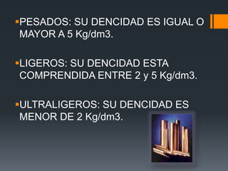 PESADOS: SU DENCIDAD ES IGUAL O
MAYOR A 5 Kg/dm3.
LIGEROS: SU DENCIDAD ESTA
COMPRENDIDA ENTRE 2 y 5 Kg/dm3.
ULTRALIGEROS: SU DENCIDAD ES
MENOR DE 2 Kg/dm3.
 