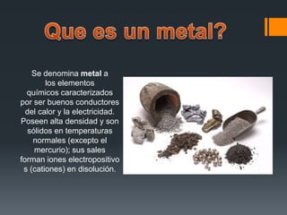 Se denomina metal a
los elementos
químicos caracterizados
por ser buenos conductores
del calor y la electricidad.
Poseen alta densidad y son
sólidos en temperaturas
normales (excepto el
mercurio); sus sales
forman iones electropositivo
s (cationes) en disolución.
 