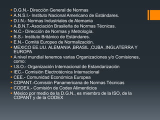  D.G.N.- Dirección General de Normas
 A.N.S.I.- Instituto Nacional Americano de Estándares.
 D.I.N.- Normas Industriales de Alemania
 A.B.N.T.-Asociación Brasileña de Normas Técnicas.
 N.C.- Dirección de Normas y Metrología.
 B.S.- Instituto Británico de Estándares.
 E.N.- Comité Europeo de Normalización.
 MEXICO EE.UU. ALEMANIA ,BRASIL ,CUBA ,INGLATERRA Y
EUROPA
 A nivel mundial tenemos varias Organizaciones y/o Comisiones,
como:
 I.S.O.- Organización Internacional de Estandarización
 IEC.- Comisión Electrotécnica Internacional
 CEE.- Comunidad Económica Europea
 COPANT.-Comisión Panamericana de Normas Técnicas
 CODEX.- Comisión de Codex Alimenticios
 México por medio de la D.G.N., es miembro de la ISO, de la
COPANT y de la CODEX
 