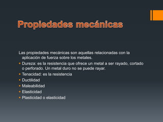 Las propiedades mecánicas son aquellas relacionadas con la
aplicación de fuerza sobre los metales.
 Dureza: es la resistencia que ofrece un metal a ser rayado, cortado
o perforado. Un metal duro no se puede rayar.
 Tenacidad: es la resistencia
 Ductilidad
 Maleabilidad
 Elasticidad
 Plasticidad o elasticidad
 
