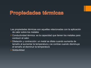Las propiedades térmicas son aquellas relacionadas con la aplicación
de calor sobre los metales
 Conductividad térmica: es la capacidad que tienen los metales para
conducir el calor.
 Dilatación y contracción: un metal se dilata cuando aumenta de
tamaño al aumentar la temperatura y se contrae cuando disminuye
el tamaño al disminuir la temperatura
 Soldavilidad
 