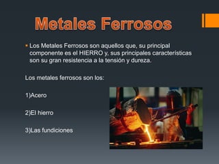  Los Metales Ferrosos son aquellos que, su principal
componente es el HIERRO y, sus principales características
son su gran resistencia a la tensión y dureza.
Los metales ferrosos son los:
1)Acero
2)El hierro
3)Las fundiciones
 