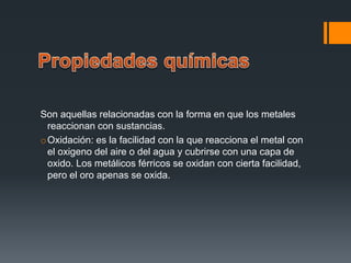 Son aquellas relacionadas con la forma en que los metales
reaccionan con sustancias.
oOxidación: es la facilidad con la que reacciona el metal con
el oxigeno del aire o del agua y cubrirse con una capa de
oxido. Los metálicos férricos se oxidan con cierta facilidad,
pero el oro apenas se oxida.
 