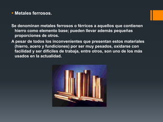  Metales ferrosos.
Se denominan metales ferrosos o férricos a aquellos que contienen
hierro como elemento base; pueden llevar además pequeñas
proporciones de otros.
A pesar de todos los inconvenientes que presentan estos materiales
(hierro, acero y fundiciones) por ser muy pesados, oxidarse con
facilidad y ser difíciles de trabaja, entre otros, son uno de los más
usados en la actualidad.
 