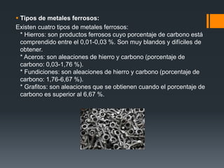  Tipos de metales ferrosos:
Existen cuatro tipos de metales ferrosos:
* Hierros: son productos ferrosos cuyo porcentaje de carbono está
comprendido entre el 0,01-0,03 %. Son muy blandos y difíciles de
obtener.
* Aceros: son aleaciones de hierro y carbono (porcentaje de
carbono: 0,03-1,76 %).
* Fundiciones: son aleaciones de hierro y carbono (porcentaje de
carbono: 1,76-6,67 %).
* Grafitos: son aleaciones que se obtienen cuando el porcentaje de
carbono es superior al 6,67 %.
 