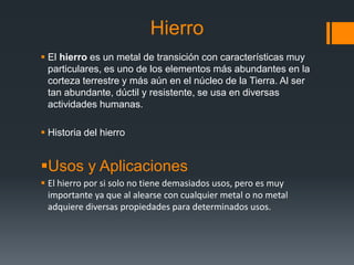 Hierro
 El hierro es un metal de transición con características muy
particulares, es uno de los elementos más abundantes en la
corteza terrestre y más aún en el núcleo de la Tierra. Al ser
tan abundante, dúctil y resistente, se usa en diversas
actividades humanas.
 Historia del hierro
Usos y Aplicaciones
 El hierro por si solo no tiene demasiados usos, pero es muy
importante ya que al alearse con cualquier metal o no metal
adquiere diversas propiedades para determinados usos.
 