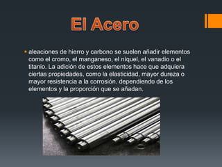  aleaciones de hierro y carbono se suelen añadir elementos
como el cromo, el manganeso, el níquel, el vanadio o el
titanio. La adición de estos elementos hace que adquiera
ciertas propiedades, como la elasticidad, mayor dureza o
mayor resistencia a la corrosión. dependiendo de los
elementos y la proporción que se añadan.
 