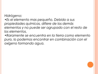 Hidrógeno:
•Es el elemento mas pequeño. Debido a sus
propiedades químicas, difiere de los demás
elementos y no puede ser agrupado con el resto de
los elementos.
•Raramente se encuentra en la tierra como elemento
puro, lo podemos encontrar en combinación con el
oxígeno formando agua.
 