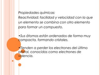 Propiedades químicas:
Reactividad: facilidad y velocidad con la que
un elemento se combina con otro elemento
para formar un compuesto.

•Sus átomos están ordenados de forma muy
compacta, formando cristales.

•Tienden a perder los electrones del último
orbital, conocidos como electrones de
valencia.
 