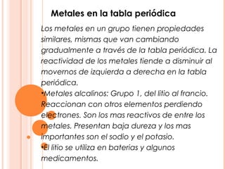 Metales en la tabla periódica
Los metales en un grupo tienen propiedades
similares, mismas que van cambiando
gradualmente a través de la tabla periódica. La
reactividad de los metales tiende a disminuir al
movernos de izquierda a derecha en la tabla
periódica.
•Metales alcalinos: Grupo 1, del litio al francio.
Reaccionan con otros elementos perdiendo
electrones. Son los mas reactivos de entre los
metales. Presentan baja dureza y los mas
importantes son el sodio y el potasio.
•El litio se utiliza en baterias y algunos
medicamentos.
 