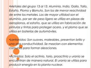 •Metales del grupo 13 al 15: Aluminio, Indio, Galio, Talio,
Estaño, Plomo y Bismuto. Son los de menor reactividad
de entre los metales. Los de mayor utilidad son el
aluminio, por ser de peso ligero se utiliza en piezas de
aeroplanos, el estaño, que se utiliza en fabricación de
pinturas y tintas para proteger acero, y el plomo que se
utiliza en baterías de automóviles.

•Lantanidos: Son suaves, maleables, presentan brillo y
una alta conductividad. Se mezclan con elementos
comunes para formar aleaciones.

•Actinidos: Solo el actinio, torio, proactinio y uranio se
encuentran de manera natural. El uranio se utiliza para
producir energía en la planta nuclear.
 