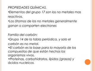 PROPIEDADES QUÍMICAS.
•Elementos del grupo 17 son los no metales mas
reactivos.
•Los átomos de los no metales generalmente
ganan o comparten electrones

Familia del carbón:
•Grupo 14 de la tabla periódica, y solo el
carbón es no metal.
•El carbón es la base para la mayoría de los
compuestos de que están hechos los
organismos vivos.
•Proteínas, carbohidratos, lípidos (grasas) y
ácidos nucleicos.
 