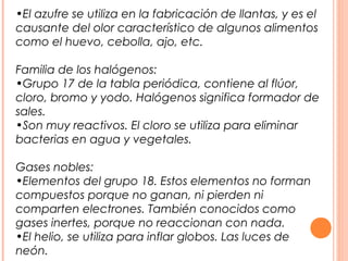 •El azufre se utiliza en la fabricación de llantas, y es el
causante del olor característico de algunos alimentos
como el huevo, cebolla, ajo, etc.

Familia de los halógenos:
•Grupo 17 de la tabla periódica, contiene al flúor,
cloro, bromo y yodo. Halógenos significa formador de
sales.
•Son muy reactivos. El cloro se utiliza para eliminar
bacterias en agua y vegetales.

Gases nobles:
•Elementos del grupo 18. Estos elementos no forman
compuestos porque no ganan, ni pierden ni
comparten electrones. También conocidos como
gases inertes, porque no reaccionan con nada.
•El helio, se utiliza para inflar globos. Las luces de
neón.
 