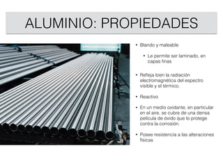 ALUMINIO: PROPIEDADES
• Blando y maleable
• Le permite ser laminado, en
capas ﬁnas
• Reﬂeja bien la radiación
electromagnética del espectro
visible y el térmico.
• Reactivo
• En un medio oxidante, en particular
en el aire, se cubre de una densa
película de óxido que lo protege
contra la corrosión.
• Posee resistencia a las alteraciones
físicas
 