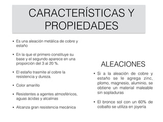 CARACTERÍSTICAS Y
PROPIEDADES
• Es una aleación metálica de cobre y
estaño
• En la que el primero constituye su
base y el segundo aparece en una
proporción del 3 al 20 %.
• El estaño trasmite al cobre la
resistencia y dureza.
• Color amarillo
• Resistentes a agentes atmosféricos,
aguas ácidas y alcalinas
• Alcanza gran resistencia mecánica
• Si a la aleación de cobre y
estaño se le agrega zinc,
plomo, magnesio, aluminio, se
obtiene un material maleable
sin sopladuras
• El bronce sol con un 60% de
cobalto se utiliza en joyería
ALEACIONES
 
