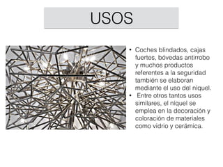 • Coches blindados, cajas
fuertes, bóvedas antirrobo
y muchos productos
referentes a la seguridad
también se elaboran
mediante el uso del níquel.
• Entre otros tantos usos
similares, el níquel se
emplea en la decoración y
coloración de materiales
como vidrio y cerámica.
USOS
 
