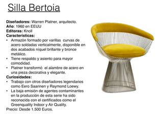 Silla Bertoia
Diseñadores: Warren Platner, arquitecto.
Año: 1960 en EEUU
Editoras: Knoll
Características:
• Armazón formado por varillas curvas de
acero soldadas verticalmente, disponible en
dos acabados níquel brillante y bronce
metálico.
• Tiene respaldo y asiento para mayor
comodidad.
• Platner transformó el alambre de acero en
una pieza decorativa y elegante.
Curiosidades:
• Trabajo con otros diseñadores legendarios
como Eero Saarinen y Raymond Loewy.
• La baja emisión de agentes contaminantes
en la producción de esta serie ha sido
reconocida con el certificados como el
Greenquality Indoor y Air Quality.
Precio: Desde 1.500 Euros.
 