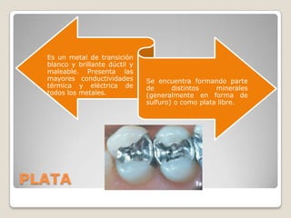 Es un metal de transición
  blanco y brillante dúctil y
  maleable. Presenta las
  mayores conductividades       Se encuentra formando parte
  térmica y eléctrica de        de      distintos    minerales
  todos los metales.            (generalmente en forma de
                                sulfuro) o como plata libre.




PLATA
 