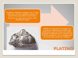 El platino compacto es blanco con un leve
 color gris, es muy maleable y tenaz, de
   esta forma susceptible al pulimiento.
 El platino es malo para conducir calor,
            parecido al plomo




                                               Debido a su alto punto de fusión, es
                                               uno de los metales que funden más
                                             difícilmente, pero se funde con relativa
                                            facilidad al calentarlo en un crisol13 con
                                             la llama oxhídrica, o con el soplete que
                                               se quema gas común con oxígeno.




                                                            PLATINO
 