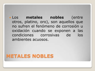    Los     metales       nobles     (entre
    otros, platino, oro), son aquellos que
    no sufren el fenómeno de corrosión u
    oxidación cuando se exponen a las
    condiciones     corrosivas   de     los
    ambientes acuosos.



METALES NOBLES
 