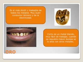 Es el más dúctil y maleable de
  todos los metales. Muy buen
    conductor térmico y de la
          electricidad.




                                   Como es un metal blando,
                                  muy fácil de trabajar, cuando
                                  se requiere mayor dureza se
                                   lo alea con otros metales.




ORO
 