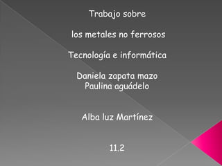 Trabajo sobre  los metales no ferrosos Tecnología e informática Daniela zapata mazo  Paulina aguádelo Alba luz Martínez 11.2  