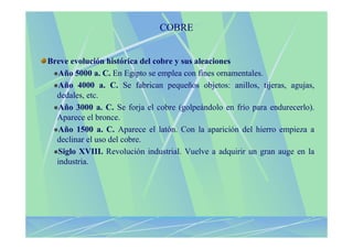 COBRE


Breve evolución histórica del cobre y sus aleaciones
  Año 5000 a. C. En Egipto se emplea con fines ornamentales.
  Año 4000 a. C. Se fabrican pequeños objetos: anillos, tijeras, agujas,
  dedales, etc.
  Año 3000 a. C. Se forja el cobre (golpeándolo en frío para endurecerlo).
  Aparece el bronce.
  Año 1500 a. C. Aparece el latón. Con la aparición del hierro empieza a
  declinar el uso del cobre.
  Siglo XVIII. Revolución industrial. Vuelve a adquirir un gran auge en la
  industria.
 