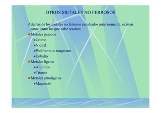 OTROS METALES NO FERROSOS

Además de los metales no ferrosos estudiados anteriormente, existen
 otros, entre los que cabe resaltar:
 Metales pesados
    Cromo
    Níquel
    Wolframio o tungsteno
    Cobalto
 Metales ligeros
    Aluminio
    Titanio
 Metales ultraligeros
    Magnesio
 