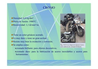 CROMO


Densidad: 6,8 kg/dm3.
Punto de fusión: 1900°C.
Resistividad: 1,1 Ω·mm2/m.



Tiene un color grisáceo acerado.
Es muy duro y tiene un gran acritud.
Resiste muy bien la oxidación y corrosión.
Se emplea como:
   cromado brillante: para objetos decorativos.
   cromado duro: para la fabricación de aceros inoxidables y aceros para
   herramientas.
 