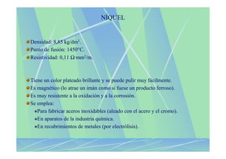 NÍQUEL


Densidad: 8,85 kg/dm3.
Punto de fusión: 1450°C.
Resistividad: 0,11 Ω·mm2/m.



Tiene un color plateado brillante y se puede pulir muy fácilmente.
Es magnético (lo atrae un imán como si fuese un producto ferroso).
Es muy resistente a la oxidación y a la corrosión.
Se emplea:
   Para fabricar aceros inoxidables (aleado con el acero y el cromo).
   En aparatos de la industria química.
   En recubrimientos de metales (por electrólisis).
 