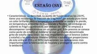 Estaño (Sn):
• Características: su densidad, su punto de fusión alcanza los 231ºC,
tiene una resistencia de tracción de 5 kg/mm²; en estado puro tiene
un color brillante pero a temperatura ambiente se oxida y lo pierde,
en temperatura ambiente es muy blando y flexible, sin embargo en
caliente es frágil y quebradizo, por debajo de -18ºC se empieza a
descomponer convirtiéndose en un polvo gris. Este proceso se conoce
como peste de estaño; al doblarse se oye un crujido denominado
grito de estaño Aleaciones: las más importantes son el bronce (cobre
y estaño) y las soldaduras blandas (plomo + estaño con proporciones
de este entre el 25% y el 90%) Aplicaciones: sus aplicaciones más
importantes son la fabricación de hojalata y proteger el acero contra
la oxidación.
 