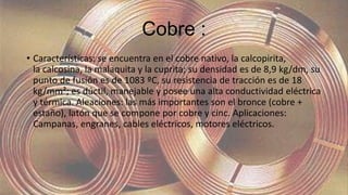 Cobre :
• Características: se encuentra en el cobre nativo, la calcopirita,
la calcosina, la malaquita y la cuprita; su densidad es de 8,9 kg/dm, su
punto de fusión es de 1083 ºC, su resistencia de tracción es de 18
kg/mm²; es dúctil, manejable y posee una alta conductividad eléctrica
y térmica. Aleaciones: las más importantes son el bronce (cobre +
estaño), latón que se compone por cobre y cinc. Aplicaciones:
Campanas, engranes, cables eléctricos, motores eléctricos.
 