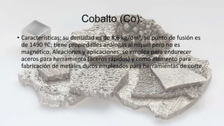 Cobalto (Co):
• Características: su densidad es de 8,6 kg/dm³, su punto de fusión es
de 1490 ºC; tiene propiedades análogas al níquel pero no es
magnético. Aleaciones y aplicaciones: se emplea para endurecer
aceros para herramienta (aceros rápidos) y como elemento para
fabricación de metales duros empleados para herramientas de corte.
 