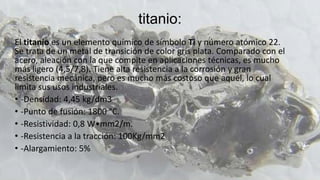 titanio:
El titanio es un elemento químico de símbolo Ti y número atómico 22.
Se trata de un metal de transición de color gris plata. Comparado con el
acero, aleación con la que compite en aplicaciones técnicas, es mucho
más ligero (4,5/7,8). Tiene alta resistencia a la corrosión y gran
resistencia mecánica, pero es mucho más costoso que aquél, lo cual
limita sus usos industriales.
• -Densidad: 4,45 kg/dm3
• -Punto de fusión: 1800 °C.
• -Resistividad: 0,8 W•mm2/m.
• -Resistencia a la tracción: 100Kg/mm2
• -Alargamiento: 5%
 