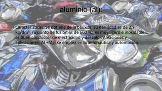 aluminio (al):
• Características. Se obtiene de la bauxita, su densidad es de 2,7
kg/dm³, su punto de fusión es de 660 ºC, es muy ligero e inoxidable,
es buen conductor de electricidad y del calor. Aleaciones y
aplicaciones: Al +Mg: se emplea en la aeronáutica y automoción.
 