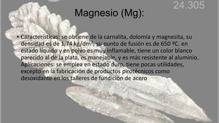 Magnesio (Mg):
• Características: se obtiene de la carnalita, dolomía y magnesita, su
densidad es de 1,74 kg/dm³, su punto de fusión es de 650 ºC. en
estado líquido y en polvo es muy inflamable, tiene un color blanco
parecido al de la plata, es manejable, y es más resistente al aluminio.
Aplicaciones: se emplea en estado duro, tiene pocas utilidades,
excepto en la fabricación de productos pirotécnicos como
desoxidante en los talleres de fundición de acero
 