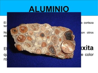 ALUMINIO
El aluminio es uno de los principales componentes de la corteza
terrestre, en una proporción del 8 %.

No se encuentra en estado puro, sino combinado con otros
elementos.



El mineral del que se obtiene es la           bauxita
que está compuesta de alúmina y es de color
rojizo.
 